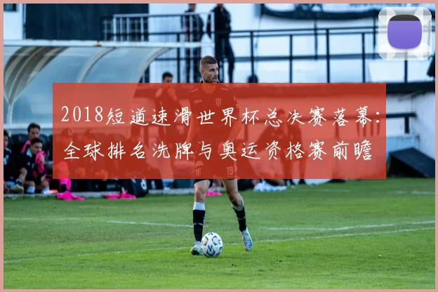 2018短道速滑世界杯总决赛落幕：全球排名洗牌与奥运资格赛前瞻