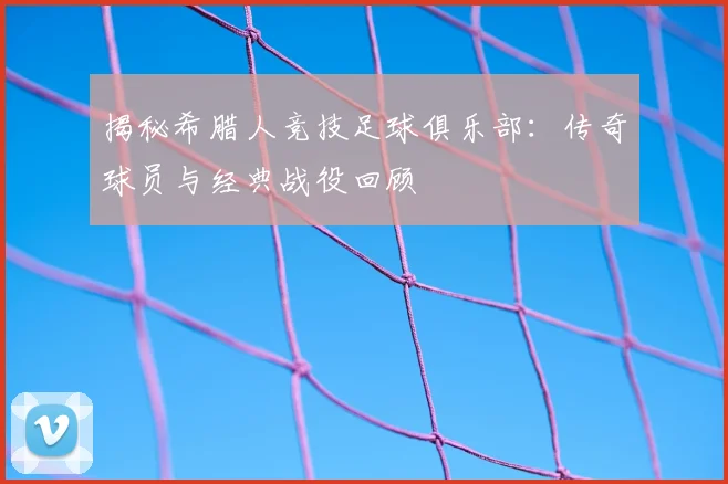 揭秘希腊人竞技足球俱乐部：传奇球员与经典战役回顾
