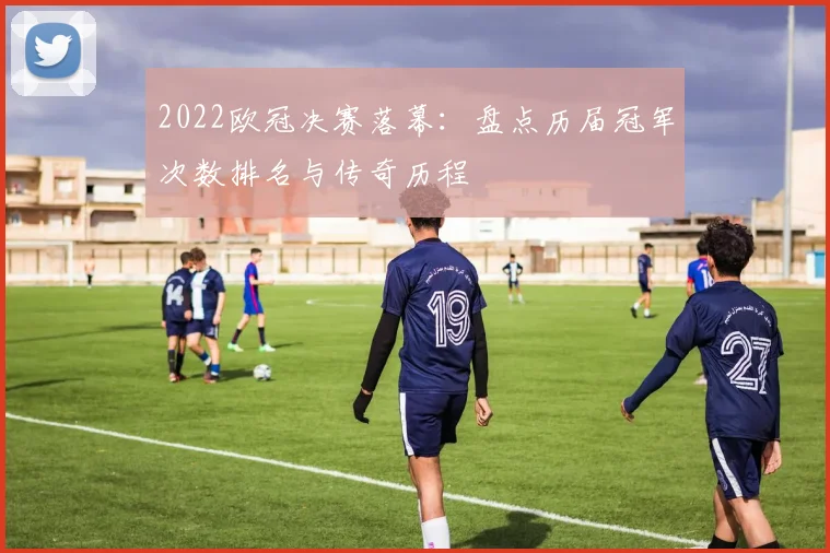 2022欧冠决赛落幕：盘点历届冠军次数排名与传奇历程