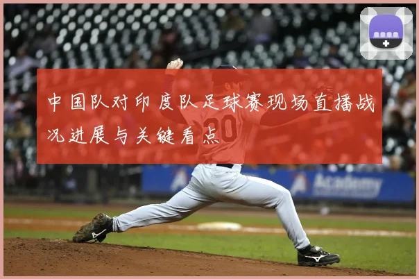 中国队对印度队足球赛现场直播战况进展与关键看点