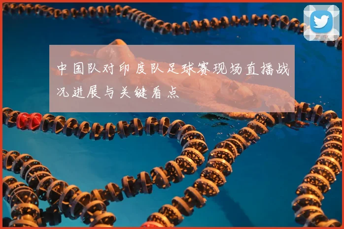中国队对印度队足球赛现场直播战况进展与关键看点