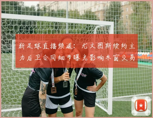 新足球直播频道：尤文图斯续约主力后卫合同细节曝光影响冬窗交易动向