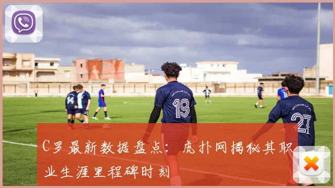 C罗最新数据盘点：虎扑网揭秘其职业生涯里程碑时刻