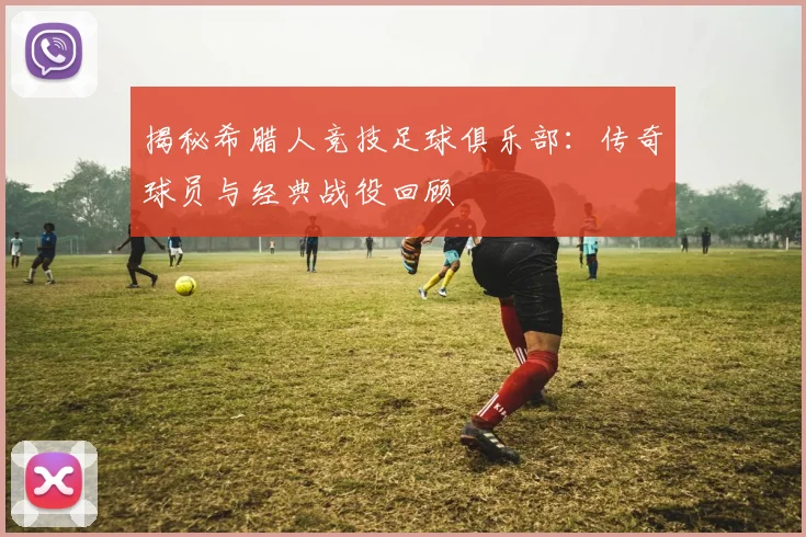 揭秘希腊人竞技足球俱乐部：传奇球员与经典战役回顾