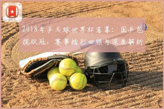 2018年乒乓球世界杯落幕：国乒包揽双冠，赛事精彩回顾与深度解析