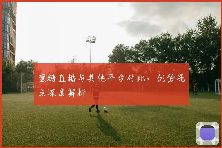 蜜糖直播与其他平台对比，优势亮点深度解析