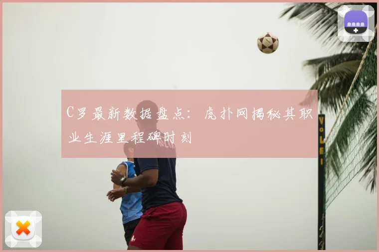 C罗最新数据盘点：虎扑网揭秘其职业生涯里程碑时刻
