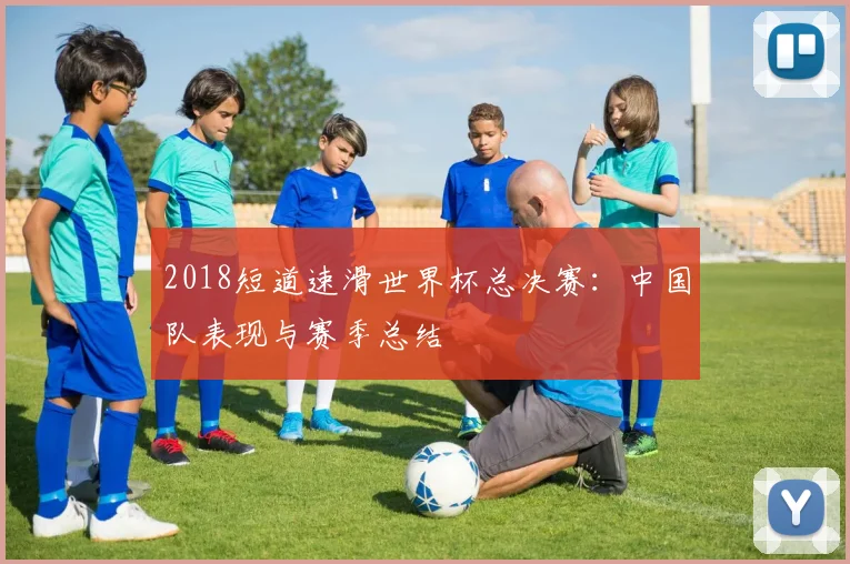 2018短道速滑世界杯总决赛：中国队表现与赛季总结