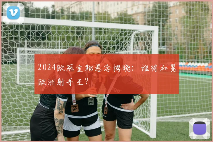 2024欧冠金靴悬念揭晓：谁将加冕欧洲射手王？