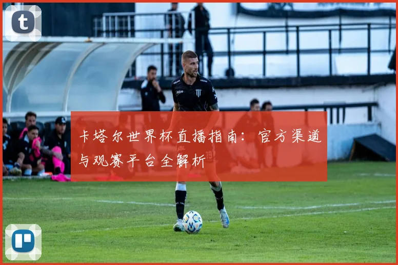 卡塔尔世界杯直播指南：官方渠道与观赛平台全解析