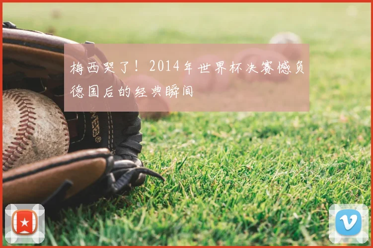 梅西哭了！2014年世界杯决赛憾负德国后的经典瞬间