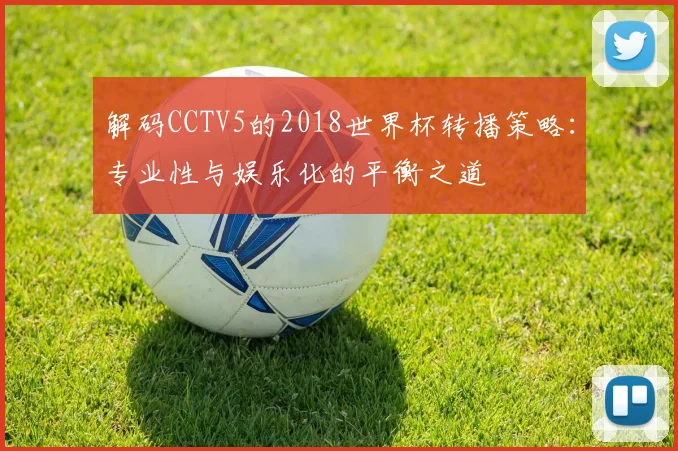 解码CCTV5的2018世界杯转播策略：专业性与娱乐化的平衡之道