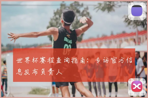世界杯赛程查询指南：专访官方信息发布负责人
