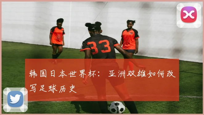 韩国日本世界杯：亚洲双雄如何改写足球历史