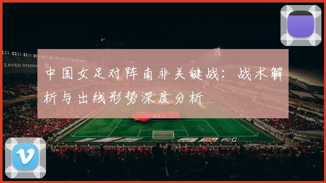 中国女足对阵南非关键战：战术解析与出线形势深度分析
