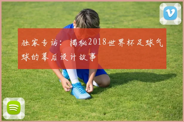 独家专访：揭秘2018世界杯足球气球的幕后设计故事